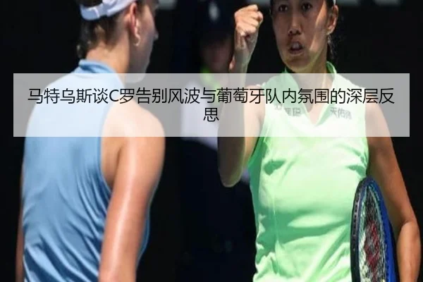 马特乌斯谈C罗告别风波与葡萄牙队内氛围的深层反思